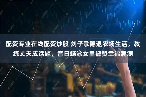 配资专业在线配资炒股 刘子歌隐退农场生活，教练丈夫成话题，昔日蝶泳女皇被赞幸福满满
