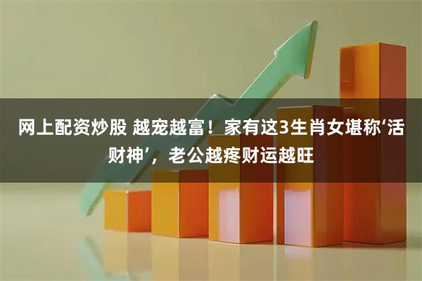 网上配资炒股 越宠越富！家有这3生肖女堪称‘活财神’，老公越疼财运越旺