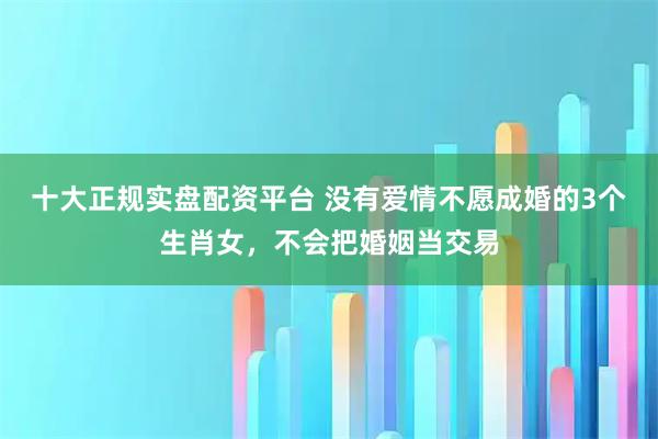 十大正规实盘配资平台 没有爱情不愿成婚的3个生肖女，不会把婚姻当交易