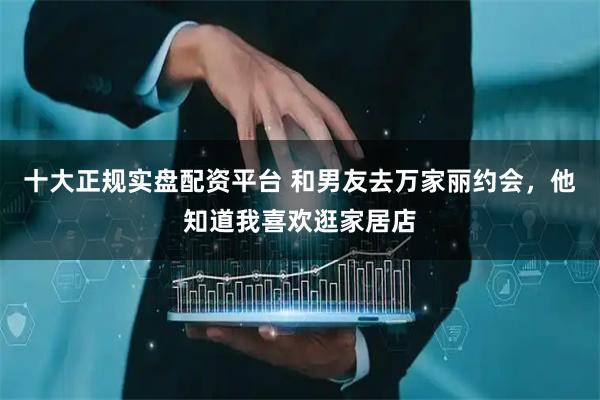 十大正规实盘配资平台 和男友去万家丽约会，他知道我喜欢逛家居店