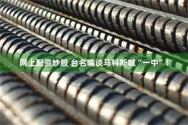 网上配资炒股 台名嘴谈马科斯喊“一中”！