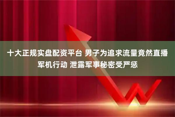 十大正规实盘配资平台 男子为追求流量竟然直播军机行动 泄露军事秘密受严惩