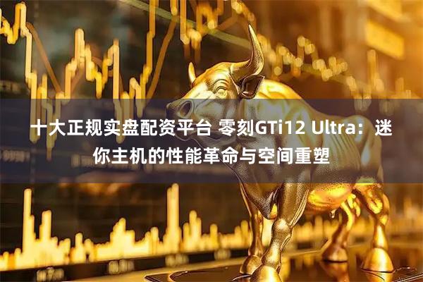 十大正规实盘配资平台 零刻GTi12 Ultra：迷你主机的性能革命与空间重塑
