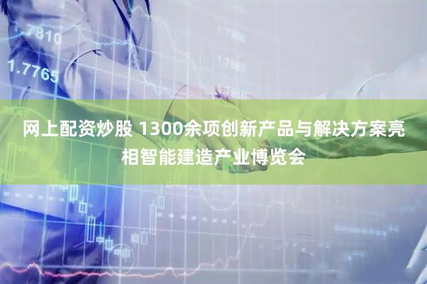 网上配资炒股 1300余项创新产品与解决方案亮相智能建造产业博览会