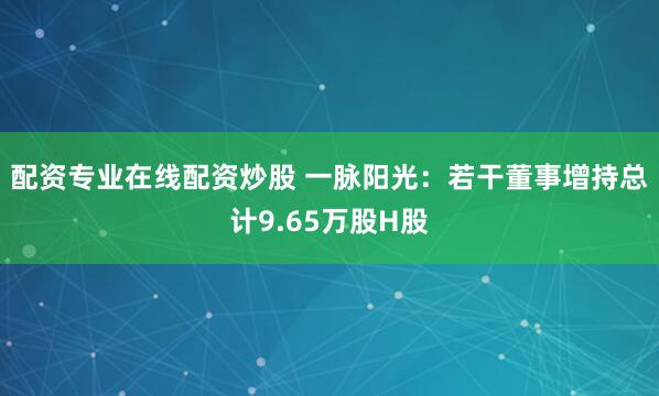 配资专业在线配资炒股 一脉阳光：若干董事增持总计9.65万股H股