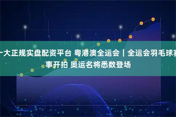 十大正规实盘配资平台 粤港澳全运会｜全运会羽毛球赛事开拍&#32;奥运名将悉数登场