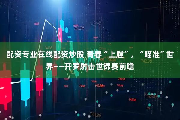 配资专业在线配资炒股 青春“上膛”，“瞄准”世界——开罗射击世锦赛前瞻