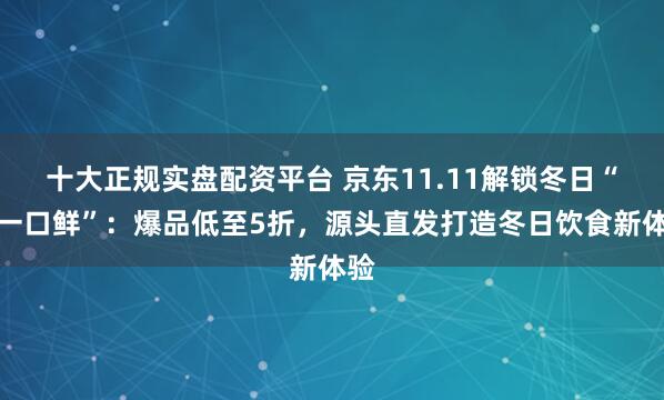 十大正规实盘配资平台 京东11.11解锁冬日“第一口鲜”：爆品低至5折，源头直发打造冬日饮食新体验