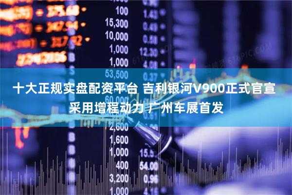 十大正规实盘配资平台 吉利银河V900正式官宣 采用增程动力 广州车展首发