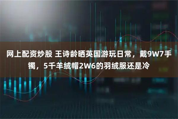 网上配资炒股 王诗龄晒英国游玩日常，戴9W7手镯，5千羊绒帽2W6的羽绒服还是冷