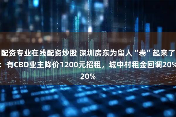 配资专业在线配资炒股 深圳房东为留人“卷”起来了：有CBD业主降价1200元招租，城中村租金回调20%