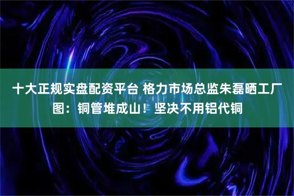 十大正规实盘配资平台 格力市场总监朱磊晒工厂图：铜管堆成山！坚决不用铝代铜