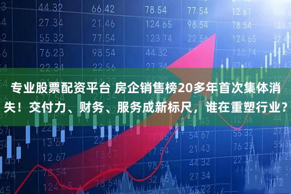 专业股票配资平台 房企销售榜20多年首次集体消失！交付力、财务、服务成新标尺，谁在重塑行业？