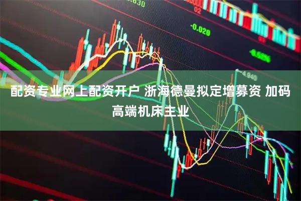 配资专业网上配资开户 浙海德曼拟定增募资 加码高端机床主业
