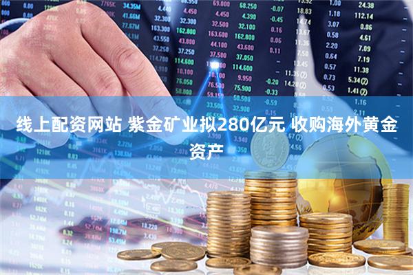 线上配资网站 紫金矿业拟280亿元 收购海外黄金资产
