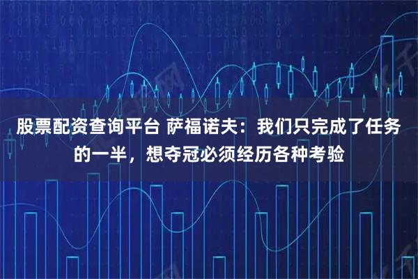 股票配资查询平台 萨福诺夫：我们只完成了任务的一半，想夺冠必须经历各种考验