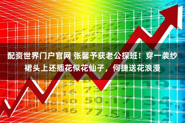 配资世界门户官网 张馨予获老公探班！穿一袭纱裙头上还插花似花仙子，何捷送花浪漫