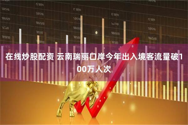 在线炒股配资 云南瑞丽口岸今年出入境客流量破100万人次