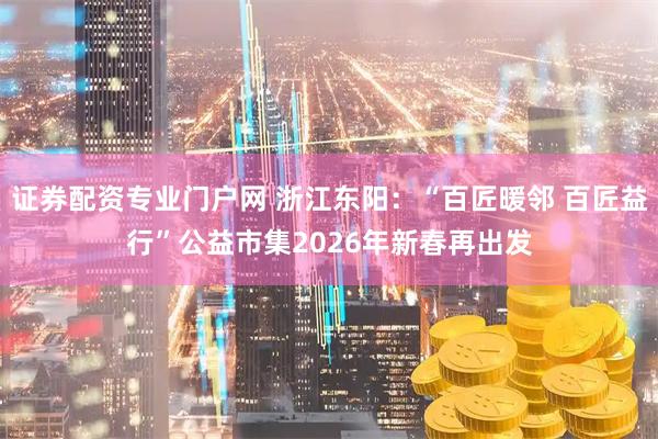 证券配资专业门户网 浙江东阳：“百匠暖邻 百匠益行”公益市集2026年新春再出发
