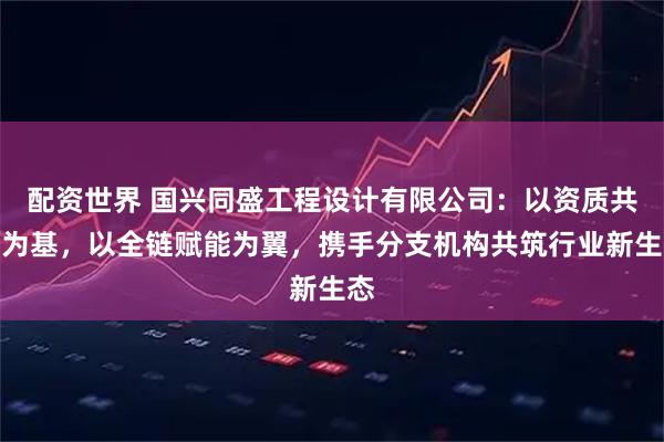配资世界 国兴同盛工程设计有限公司：以资质共享为基，以全链赋能为翼，携手分支机构共筑行业新生态