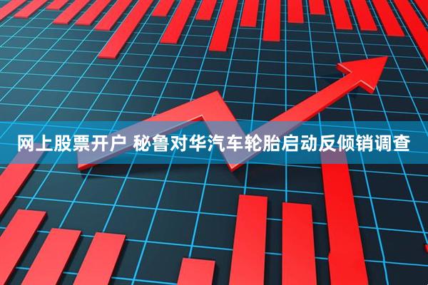 网上股票开户 秘鲁对华汽车轮胎启动反倾销调查