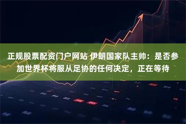 正规股票配资门户网站 伊朗国家队主帅：是否参加世界杯将服从足协的任何决定，正在等待