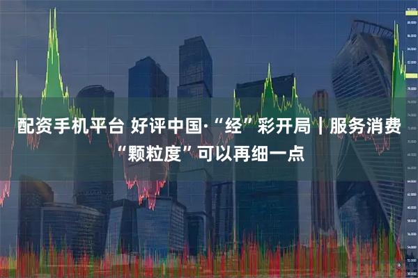 配资手机平台 好评中国·“经”彩开局｜服务消费“颗粒度”可以再细一点