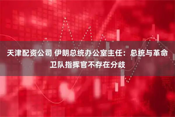 天津配资公司 伊朗总统办公室主任：总统与革命卫队指挥官不存在分歧