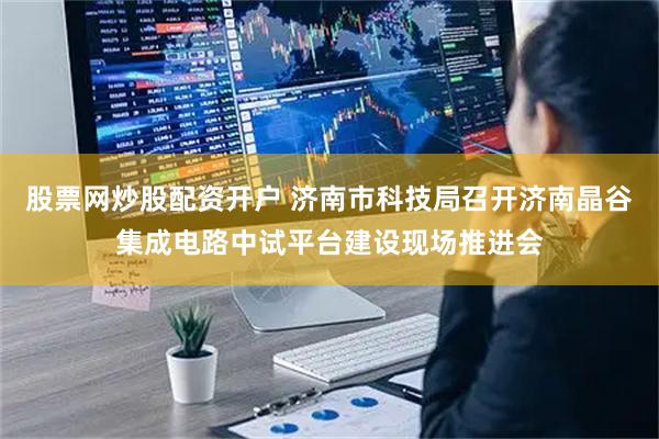 股票网炒股配资开户 济南市科技局召开济南晶谷集成电路中试平台建设现场推进会