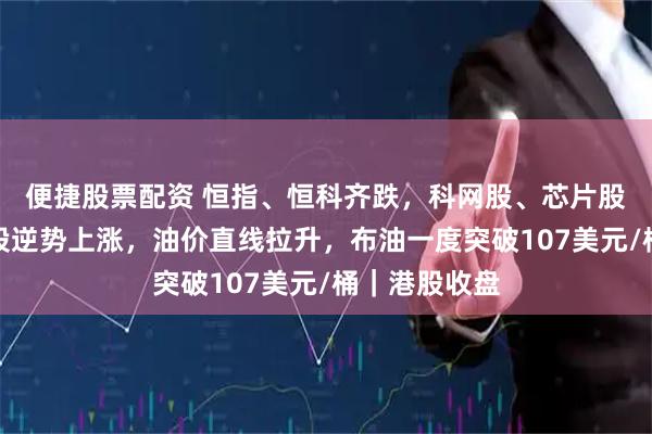 便捷股票配资 恒指、恒科齐跌，科网股、芯片股普跌！石油股逆势上涨，油价直线拉升，布油一度突破107美元/桶｜港股收盘