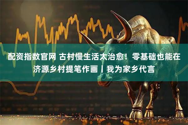配资指数官网 古村慢生活太治愈！零基础也能在济源乡村提笔作画丨我为家乡代言