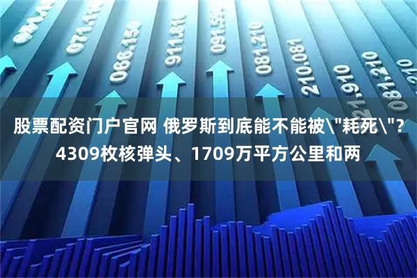 股票配资门户官网 俄罗斯到底能不能被＂耗死＂？4309枚核弹头、1709万平方公里和两