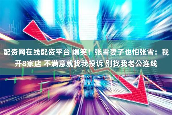 配资网在线配资平台 爆笑！张雪妻子也怕张雪：我开8家店 不满意就找我投诉 别找我老公连线