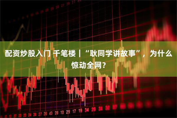 配资炒股入门 千笔楼｜“耿同学讲故事”，为什么惊动全网？