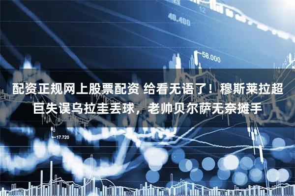 配资正规网上股票配资 给看无语了！穆斯莱拉超巨失误乌拉圭丢球，老帅贝尔萨无奈摊手