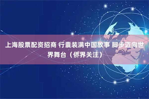 上海股票配资招商 行囊装满中国故事 脚步迈向世界舞台（侨界关注）