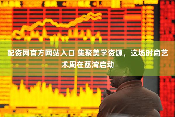 配资网官方网站入口 集聚美学资源，这场时尚艺术周在荔湾启动